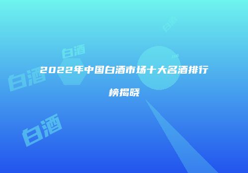 2022年中国白酒市场十大名酒排行榜揭晓