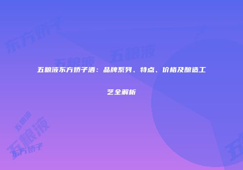 五粮液东方娇子酒：品牌系列、特点、价格及酿造工艺全解析