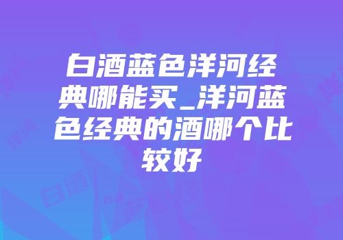 白酒蓝色洋河经典哪能买_洋河蓝色经典的酒哪个比较好
