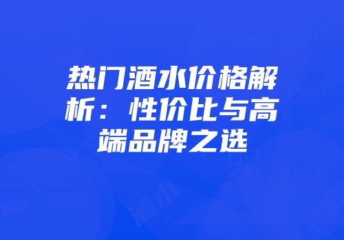 热门酒水价格解析：性价比与高端品牌之选