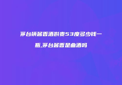 茅台镇酱香酒斟贵53度多少钱一瓶,茅台酱香是曲酒吗