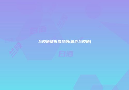 兰陵酒临沂总经销(临沂兰陵酒)