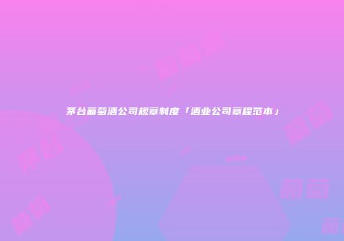 茅台葡萄酒公司规章制度「酒业公司章程范本」