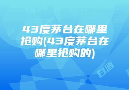 43度茅台在哪里抢购(43度茅台在哪里抢购的)