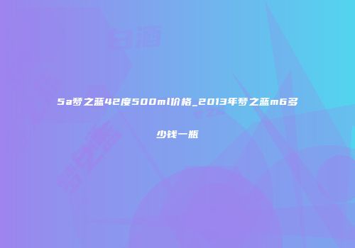 5a梦之蓝42度500ml价格_2013年梦之蓝m6多少钱一瓶