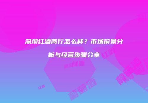 深圳红酒商行怎么样？市场前景分析与经营步骤分享