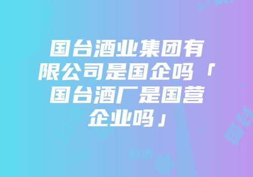 国台酒业集团有限公司是国企吗「国台酒厂是国营企业吗」