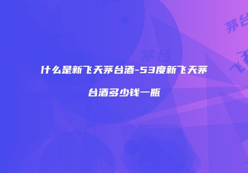 什么是新飞天茅台酒-53度新飞天茅台酒多少钱一瓶