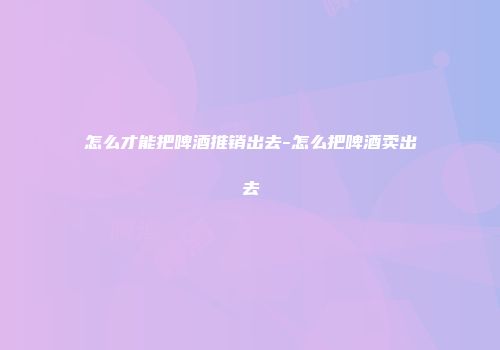怎么才能把啤酒推销出去-怎么把啤酒卖出去