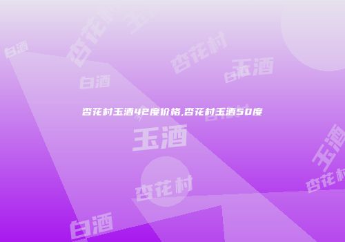 杏花村玉酒42度价格,杏花村玉酒50度
