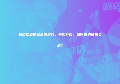 赊店老酒御品品味岁月，领略醇香，如何选购顶级老酒？