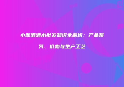 小郎酒酒水批发知识全解析：产品系列、价格与生产工艺