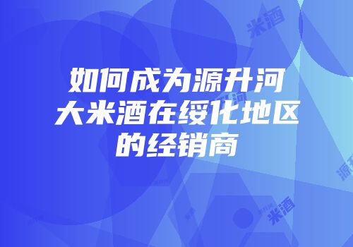 如何成为源升河大米酒在绥化地区的经销商