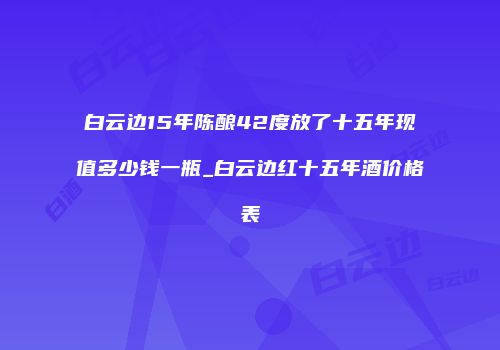 白云边15年陈酿42度放了十五年现值多少钱一瓶_白云边红十五年酒价格表