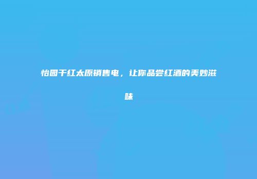 怡园干红太原销售电，让你品尝红酒的美妙滋味