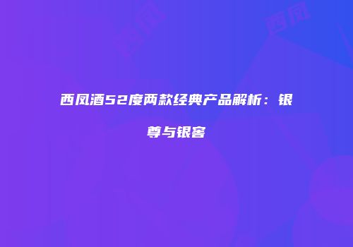 西凤酒52度两款经典产品解析：银尊与银窖