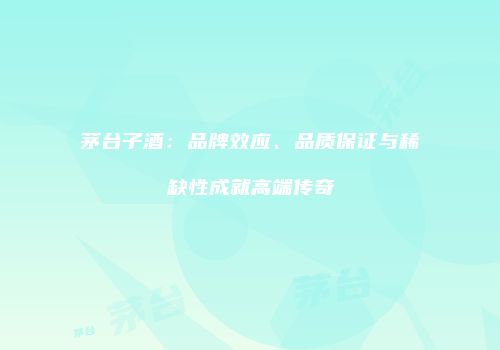 茅台子酒：品牌效应、品质保证与稀缺性成就高端传奇