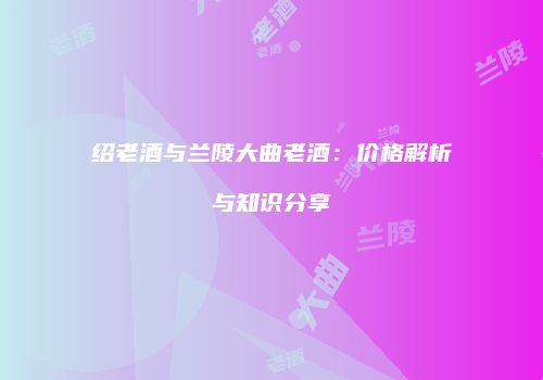 绍老酒与兰陵大曲老酒：价格解析与知识分享