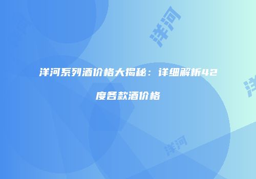 洋河系列酒价格大揭秘：详细解析42度各款酒价格
