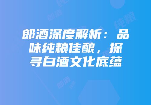 郎酒深度解析：品味纯粮佳酿，探寻白酒文化底蕴