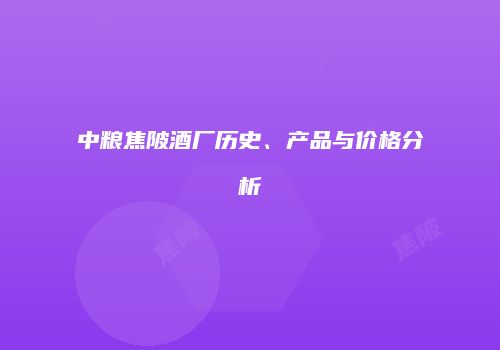 中粮焦陂酒厂历史、产品与价格分析