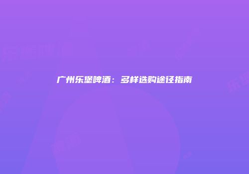 广州乐堡啤酒：多样选购途径指南