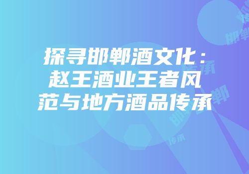 探寻邯郸酒文化：赵王酒业王者风范与地方酒品传承