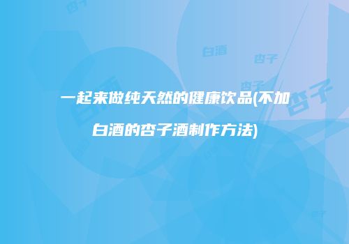 一起来做纯天然的健康饮品(不加白酒的杏子酒制作方法)