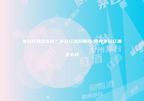 茅台红酒怎么样？茅台红酒好喝吗-贵州茅台红酒怎么样