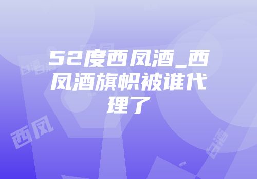 52度西凤酒_西凤酒旗帜被谁代理了