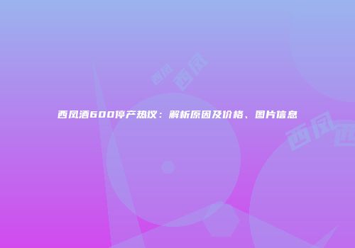西凤酒600停产热议：解析原因及价格、图片信息