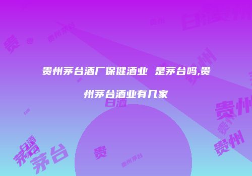 贵州茅台酒厂保健酒业 是茅台吗,贵州茅台酒业有几家