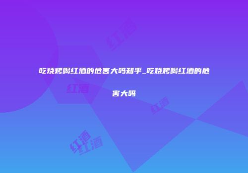 吃烧烤喝红酒的危害大吗知乎_吃烧烤喝红酒的危害大吗