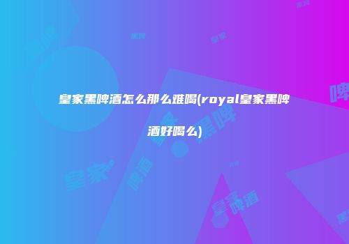 皇家黑啤酒怎么那么难喝(royal皇家黑啤酒好喝么)