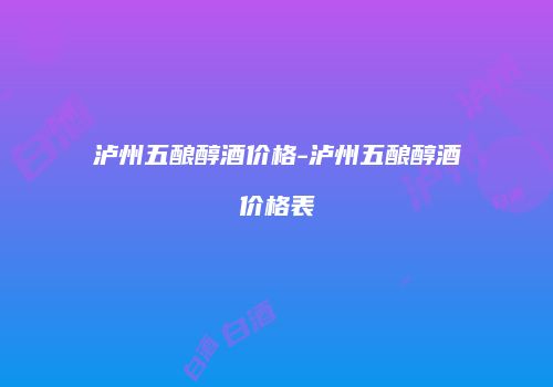 泸州五酿醇酒价格-泸州五酿醇酒价格表