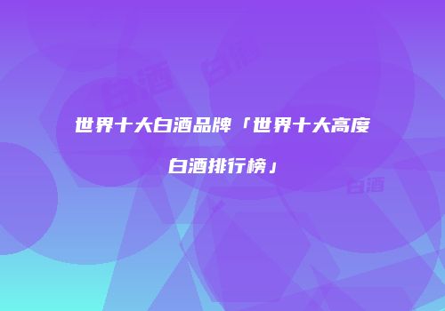 世界十大白酒品牌「世界十大高度白酒排行榜」