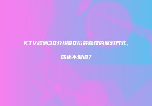 KTV啤酒30介绍90后最喜欢的派对方式，你还不知道？