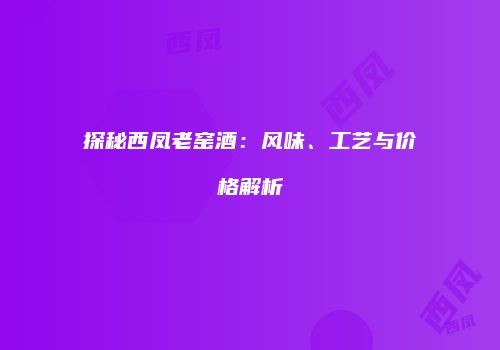 探秘西凤老窑酒：风味、工艺与价格解析