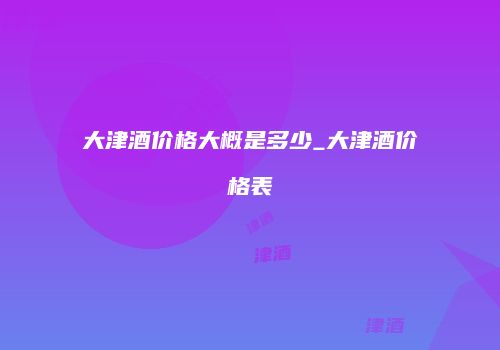 大津酒价格大概是多少_大津酒价格表