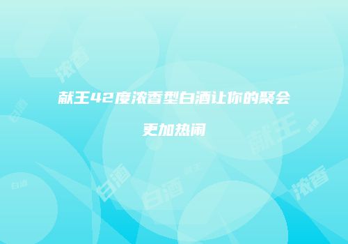 献王42度浓香型白酒让你的聚会更加热闹