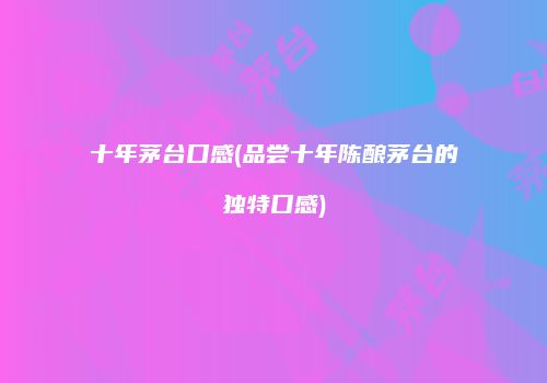 十年茅台口感(品尝十年陈酿茅台的独特口感)