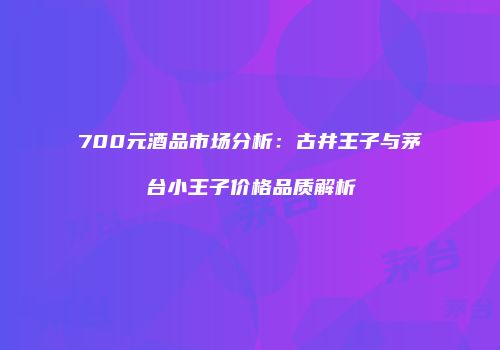 700元酒品市场分析：古井王子与茅台小王子价格品质解析