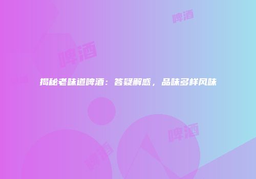 揭秘老味道啤酒：答疑解惑，品味多样风味