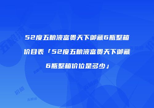 52度五粮液富贵天下御藏6瓶整箱价目表「52度五粮液富贵天下御藏6瓶整箱价位是多少」