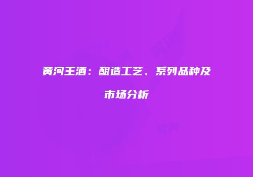黄河王酒：酿造工艺、系列品种及市场分析