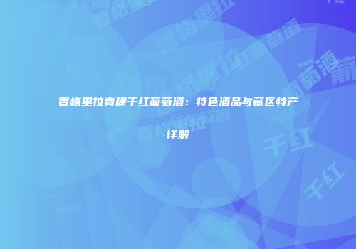 香格里拉青稞干红葡萄酒：特色酒品与藏区特产详解