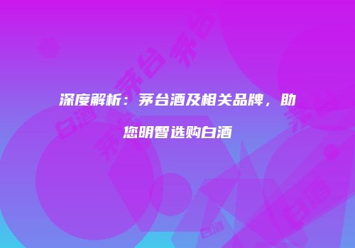 深度解析：茅台酒及相关品牌，助您明智选购白酒