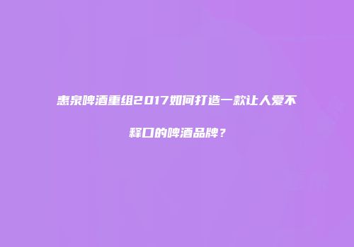 惠泉啤酒重组2017如何打造一款让人爱不释口的啤酒品牌？
