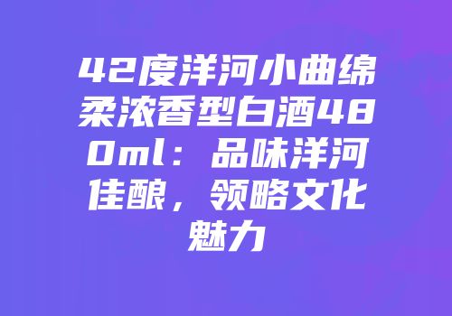 42度洋河小曲绵柔浓香型白酒480ml：品味洋河佳酿，领略文化魅力