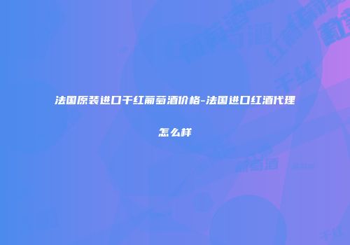 法国原装进口干红葡萄酒价格-法国进口红酒代理怎么样